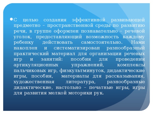 С целью создания эффективной развивающей предметно – пространственной среды по развитию речи, в группе оформлен познавательно – речевой уголок, предоставляющий возможность каждому ребенку действовать самостоятельно. Нами накоплен и систематизирован разнообразный практический материал для организации речевых игр и занятий: пособия для проведения артикуляционных упражнений, комплексы пальчиковых игр, физкультминуток, дидактические игры, пособия, материалы для рассказывания, художественная литература, разнообразные дидактические, настольно – печатные игры, игры для развития мелкой моторики рук.