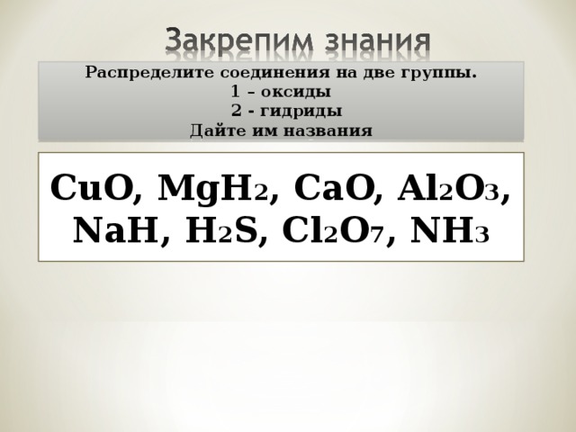 Распределите соединения на две группы. 1 – оксиды  2 - гидриды Дайте им названия CuO, MgH 2 , CaO, Al 2 O 3 , NaH, H 2 S, Cl 2 O 7 , NH 3