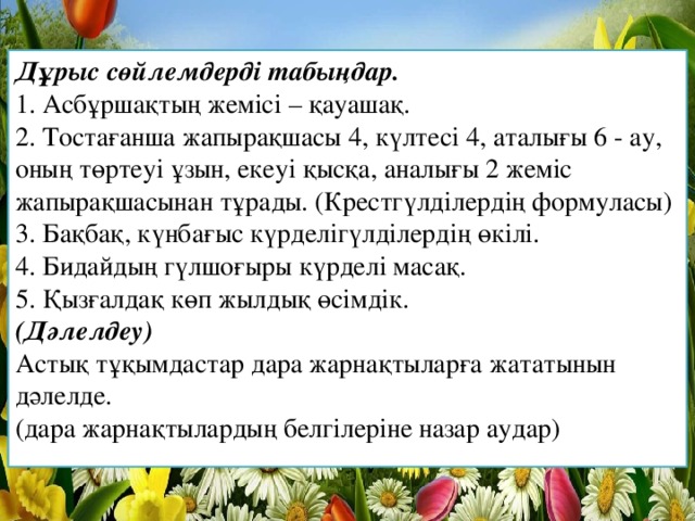 Дұрыс сөйлемдерді табыңдар.  1. Асбұршақтың жемісі – қауашақ.  2. Тостағанша жапырақшасы 4, күлтесі 4, аталығы 6 - ау, оның төртеуі ұзын, екеуі қысқа, аналығы 2 жеміс жапырақшасынан тұрады. (Крестгүлділердің формуласы)  3. Бақбақ, күнбағыс күрделігүлділердің өкілі.  4. Бидайдың гүлшоғыры күрделі масақ.  5. Қызғалдақ көп жылдық өсімдік.  (Дәлелдеу)  Астық тұқымдастар дара жарнақтыларға жататынын дәлелде.  (дара жарнақтылардың белгілеріне назар аудар)