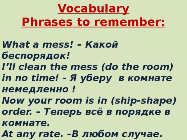 Vocabulary  Phrases to remember:  What a mess! – Какой беспорядок!  I’ll clean the mess (do the room) in no time! - Я уберу в комнате немедленно !  Now your room is in (ship-shape) order. – Теперь всё в порядке в комнате .  At any rate. – В любом случае .  Dish cloth - a cloth used for washing dishes.  To serve - to give food to someone at a meal.  Point of view – Точка зрения .