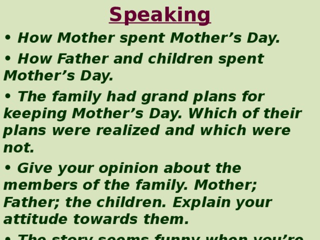 Speaking • How Mother spent Mother’s Day. • How Father and children spent Mother’s Day. • The family had grand plans for keeping Mother’s Day. Which of their plans were realized and which were not. • Give your opinion about the members of the family. Mother; Father; the children. Explain your attitude towards them. • The story seems funny when you’re reading it. Is it really so humorous? Why or why not? Can you feel any sad note in it? Explain your answer.