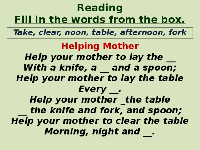 Reading Fill in the words from the box. Helping Mother Help your mother to lay the __ With a knife, a __  and a spoon; Help your mother to lay the table Every __. Help your mother _ the table __ the knife and fork, and spoon; Help your mother to clear the table Morning, night and __.  Take, clear, noon, table, afternoon, fork