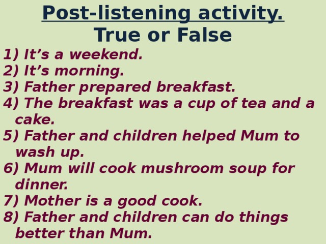 Post-listening activity. True or False 1) It’s a weekend. 2) It’s morning. 3) Father prepared breakfast. 4) The breakfast was a cup of tea and a cake. 5) Father and children helped Mum to wash up. 6) Mum will cook mushroom soup for dinner. 7) Mother is a good cook. 8) Father and children can do things better than  Mum.