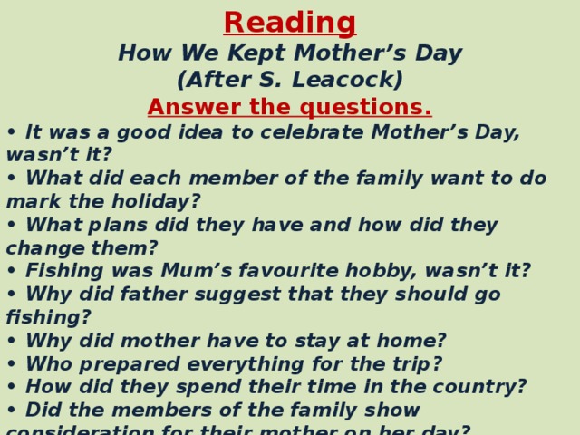 Reading  How We Kept Mother’s Day  (After S. Leacock) Answer the questions. • It was a good idea to celebrate Mother’s Day, wasn’t it? • What did each member of the family want to do mark the holiday? • What plans did they have and how did they change them? • Fishing was Mum’s favourite hobby, wasn’t it? • Why did father suggest that they should go fishing? • Why did mother have to stay at home? • Who prepared everything for the trip? • How did they spend their time in the country? • Did the members of the family show consideration for their mother on her day? • What did mother do when Father and the children returned from the trip? • Mother spent a lovely restful day, didn’t she?
