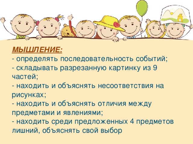 МЫШЛЕНИЕ: - определять последовательность событий; - складывать разрезанную картинку из 9 частей; - находить и объяснять несоответствия на рисунках; - находить и объяснять отличия между предметами и явлениями; - находить среди предложенных 4 предметов лишний, объяснять свой выбор