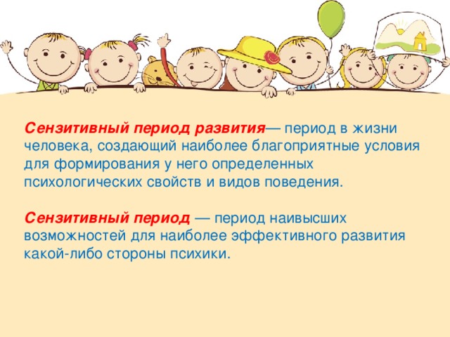 Сензитивный период развития — период в жизни человека, создающий наиболее благоприятные условия для формирования у него определенных психологических свойств и видов поведения. Сензитивный период  — период наивысших возможностей для наиболее эффективного развития какой-либо стороны психики.