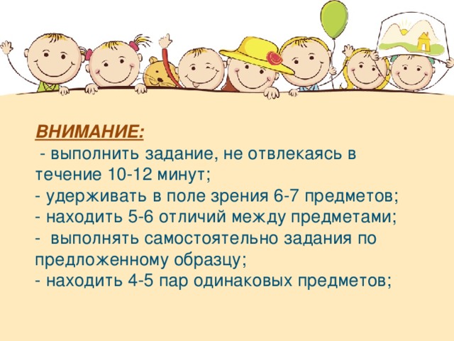 ВНИМАНИЕ:   - выполнить задание, не отвлекаясь в течение 10-12 минут; - удерживать в поле зрения 6-7 предметов; - находить 5-6 отличий между предметами; -  выполнять самостоятельно задания по предложенному образцу; - находить 4-5 пар одинаковых предметов;