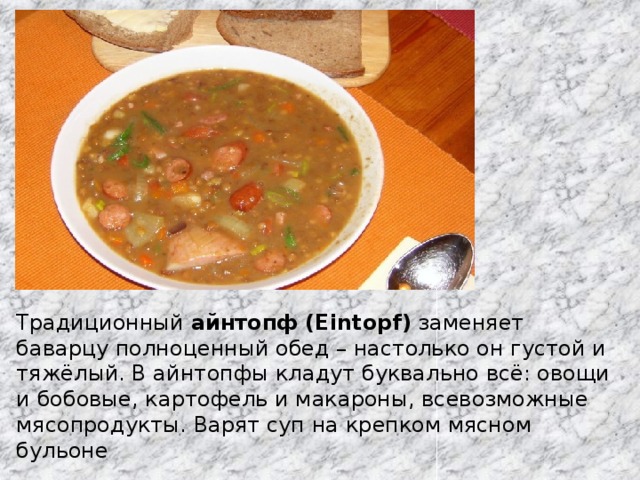 Традиционный  айнтопф (Eintopf)  заменяет баварцу полноценный обед – настолько он густой и тяжёлый. В айнтопфы кладут буквально всё: овощи и бобовые, картофель и макароны, всевозможные мясопродукты. Варят суп на крепком мясном бульоне 