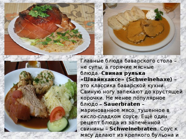 Главные блюда баварского стола – не супы, а горячие мясные блюда.  Свиная рулька «Швайнхаксе» (Schweinehaxe)  – это классика баварской кухни. Свиную ногу запекают до хрустящей корочки. Не менее популярное блюдо –  Sauerbraten  – маринованное мясо, тушенное в кисло-сладком соусе. Ещё один рецепт блюда из запечённой свинины –  Schweinebraten . Соус к мясу делают из крепкого бульона и тёмного пива. Подаётся Швайнбратен с кноделями, хреном, традиционной кислой капустой.