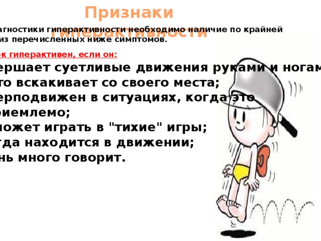 Признаки гиперактивности Для диагностики гиперактивности необходимо наличие по крайней мере 5 из перечисленных ниже симптомов. Ребенок гиперактивен, если он: совершает суетливые движения руками и ногами; часто вскакивает со своего места; гиперподвижен в ситуациях, когда это неприемлемо;