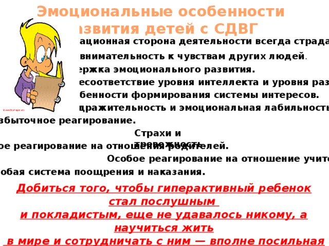 Эмоциональные особенности развития детей с СДВГ  Мотивационная сторона деятельности всегда страдает. Невнимательность к чувствам других людей . Задержка эмоционального развития. Несоответствие уровня интеллекта и уровня развития. Особенности формирования системы интересов. Раздражительность и эмоциональная лабильность. Избыточное реагирование. Страхи и тревожность. Особое реагирование на отношения родителей. Особое реагирование на отношение учителей. Особая система поощрения и наказания. Добиться того, чтобы гиперактивный ребенок стал послушным и покладистым, еще не удавалось никому, а научиться жить  в мире и сотрудничать с ним — вполне посильная задача.