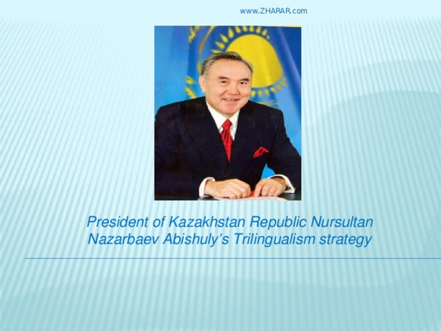 www.ZHARAR.com President of Kazakhstan Republic Nursultan Nazarbaev Abishuly’s Trilingualism strategy