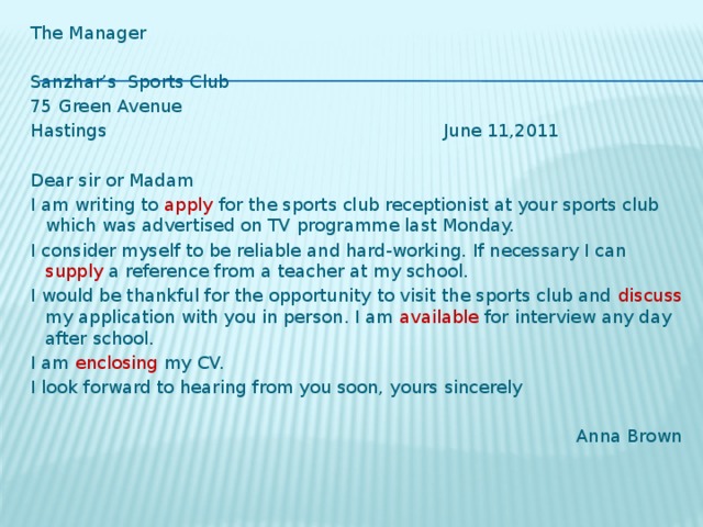 The Manager   Sanzhar’s Sports Club 75 Green Avenue Hastings  June 11,2011   Dear sir or Madam I am writing to apply for the sports club receptionist at your sports club which was advertised on TV programme last Monday. I consider myself to be reliable and hard-working. If necessary I can supply a reference from a teacher at my school. I would be thankful for the opportunity to visit the sports club and discuss my application with you in person. I am available for interview any day after school. I am enclosing my CV. I look forward to hearing from you soon, yours sincerely  Anna Brown