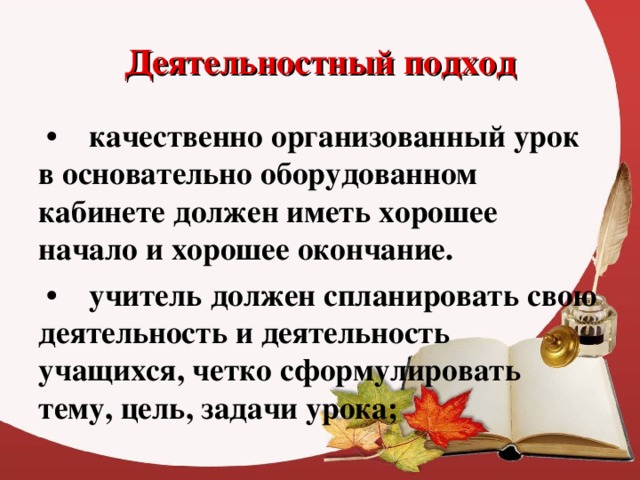 Деятельностный подход • качественно организованный урок в основательно оборудованном кабинете должен иметь хорошее начало и хорошее окончание. • учитель должен спланировать свою деятельность и деятельность учащихся, четко сформулировать тему, цель, задачи урока;