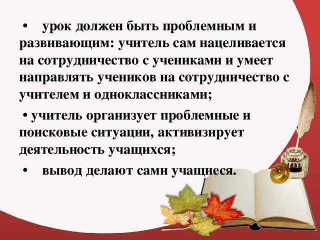 • урок должен быть проблемным и развивающим: учитель сам нацеливается на сотрудничество с учениками и умеет направлять учеников на сотрудничество с учителем и одноклассниками; • учитель организует проблемные и поисковые ситуации, активизирует деятельность учащихся; • вывод делают сами учащиеся.