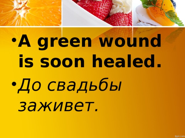 A green wound is soon healed. До свадьбы заживет.