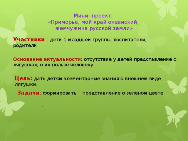 Мини- проект: «Приморье, мой край океанский,  жемчужина русской земли» Участники :  дети 1 младшей группы, воспитатели, родители Основание актуальности : отсутствие у детей представление о лягушках, о их пользе человеку. Цель: дать детям элементарные знания о внешнем виде лягушки. Задачи : формировать представление о зелёном цвете. .