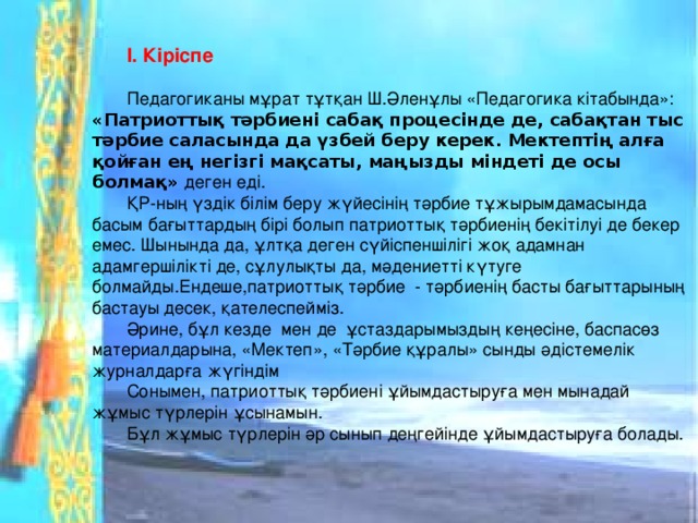 І. Кіріспе  Педагогиканы мұрат тұтқан Ш.Әленұлы «Педагогика кітабында»: «Патриоттық тәрбиені сабақ процесінде де, сабақтан тыс тәрбие саласында да үзбей беру керек. Мектептің алға қойған ең негізгі мақсаты, маңызды міндеті де осы болмақ» деген еді. ҚР-ның үздік білім беру жүйесінің тәрбие тұжырымдамасында басым бағыттардың бірі болып патриоттық тәрбиенің бекітілуі де бекер емес. Шынында да, ұлтқа деген сүйіспеншілігі жоқ адамнан адамгершілікті де, сұлулықты да, мәдениетті күтуге болмайды.Ендеше,патриоттық тәрбие - тәрбиенің басты бағыттарының бастауы десек, қателеспейміз. Әрине, бұл кезде мен де ұстаздарымыздың кеңесіне, баспасөз материалдарына, «Мектеп», «Тәрбие құралы» сынды әдістемелік журналдарға жүгіндім Сонымен, патриоттық тәрбиені ұйымдастыруға мен мынадай жұмыс түрлерін ұсынамын. Бұл жұмыс түрлерін әр сынып деңгейінде ұйымдастыруға болады.