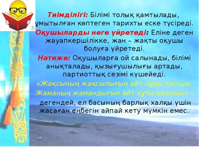 Тиімділігі:  Білімі толық қамтылады, ұмытылған көптеген тарихты еске түсіреді. Оқушыларды неге үйретеді : Еліне деген жауапкершілікке, жан – жақты оқушы болуға үйретеді. Нәтиже:  Оқушыларға ой салынады, білімі анықталады, қызығушылығы артады, партиоттық сезімі күшейеді. «Жақсының жақсылығын айт нұры тассын, Жаманың жамандығын айт құты қашсын» -  дегендей, ел басының барлық халқы үшін жасаған еңбегін айпай кету мүмкін емес.