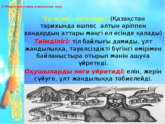 2.Мақал-мәтелдің мағынасын ашу.   “ Ер есімі – ел есінде.” (Қазақстан тарихында өшпес алтын әріппен хандардың аттары мәңгі ел есінде қалады) Тиімділігі:  тіл байлығы дамиды, ұлт жандылыққа, тәуелсіздікті бүгінгі өмірімен байланыстыра отырып мәнін ашуға үйретеді. Оқушыларды неге үйретеді:  елін, жерін сүйуге, ұлт жандылыққа тәбиелейді. Нәтиже:  ұлттық құндылықтарды бағалауға үйренеді.