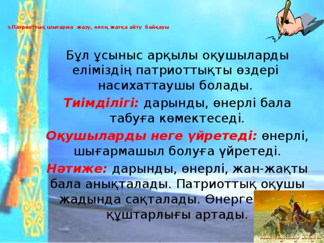 3. Патриоттық шығарма жазу, өлең жатқа айту байқауы   Бұл ұсыныс арқылы оқушыларды еліміздің патриоттықты өздері насихаттаушы болады. Тиімділігі: дарынды, өнерлі бала табуға көмектеседі. Оқушыларды неге үйретеді:  өнерлі, шығармашыл болуға үйретеді. Нәтиже: дарынды, өнерлі, жан-жақты бала анықталады. Патриоттық оқушы жадында сақталады. Өнерге деген құштарлығы артады.