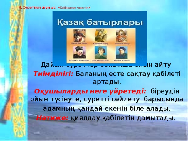 4.Суретпен жұмыс. « Кейіпкерлер үндестігі »   Дайын суреттер бойынша ойын айту Тиімділігі:  Баланың есте сақтау қабілеті артады. Оқушыларды неге үйретеді:  біреудің ойын түсінуге, суретті сөйлету барысында адамның қандай екенін біле алады. Нәтиже:  қиялдау қабілетін дамытады.