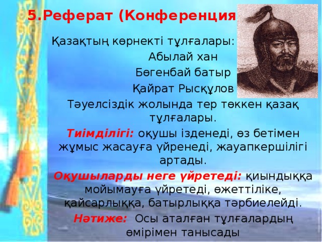 5.Реферат (Конференция)   Қазақтың көрнекті тұлғалары: Абылай хан Бөгенбай батыр Қайрат Рысқұлов Тәуелсіздік жолында тер төккен қазақ тұлғалары. Тиімділігі: оқушы ізденеді, өз бетімен жұмыс жасауға үйренеді, жауапкершілігі артады. Оқушыларды неге үйретеді:  қиындыққа мойымауға үйретеді, өжеттіліке, қайсарлыққа, батырлыққа тәрбиелейді. Нәтиже:  Осы аталған тұлғалардың өмірімен танысады