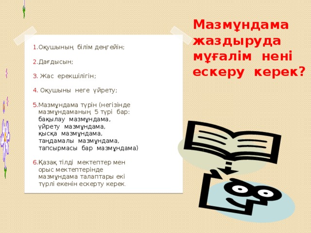 Мазмұндама жаздыруда мұғалім нені ескеру керек?  1 .Оқушының білім деңгейін;  2 .Дағдысын;  3. Жас ерекшілігін;  4. Оқушыны неге үйрету;  5. Мазмұндама түрін (негізінде  мазмұндаманың 5 түрі бар:  бақылау мазмұндама,  үйрету мазмұндама,  қысқа мазмұндама,  таңдамалы мазмұндама,  тапсырмасы бар мазмұндама)  6. Қазақ тілді мектептер мен  орыс мектептерінде  мазмұндама талаптары екі  түрлі екенін ескерту керек .