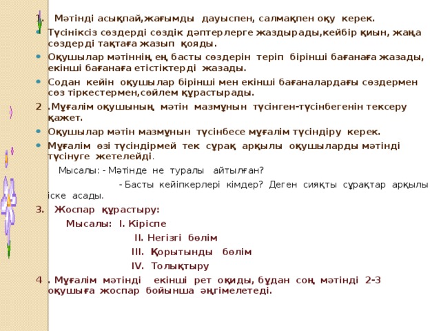 1. Мәтінді асықпай,жағымды дауыспен, салмақпен оқу керек. Түсініксіз сөздерді сөздік дәптерлерге жаздырады,кейбір қиын, жаңа сөздерді тақтаға жазып қояды. Оқушылар мәтіннің ең басты сөздерін теріп бірінші бағанаға жазады, екінші бағанаға етістіктерді жазады. Содан кейін оқушылар бірінші мен екінші бағаналардағы сөздермен сөз тіркестермен,сөйлем құрастырады. 2 .Мұғалім оқушының мәтін мазмұнын түсінген-түсінбегенін тексеру қажет. Оқушылар мәтін мазмұнын түсінбесе мұғалім түсіндіру керек. Мұғалім өзі түсіндірмей тек сұрақ арқылы оқушыларды мәтінді түсінуге жетелейді .  Мысалы: - Мәтінде не туралы айтылған?  - Басты кейіпкерлері кімдер? Деген сияқты сұрақтар арқылы іске асады. 3. Жоспар құрастыру:  Мысалы: І. Кіріспе  ІІ. Негізгі бөлім  ІІІ. Қорытынды бөлім  ІV. Толықтыру 4 . Мұғалім мәтінді екінші рет оқиды, бұдан соң мәтінді 2-3 оқушыға жоспар бойынша әңгімелетеді.