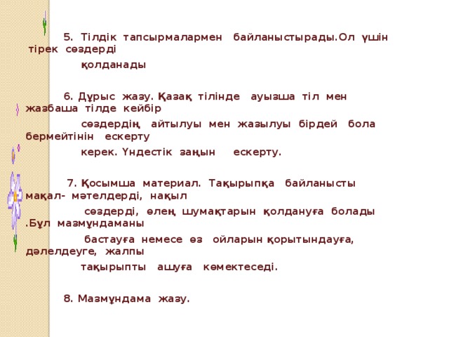 5. Тілдік тапсырмалармен байланыстырады.Ол үшін тірек сөздерді  қолданады   6. Дұрыс жазу. Қазақ тілінде ауызша тіл мен жазбаша тілде кейбір  сөздердің айтылуы мен жазылуы бірдей бола бермейтінін ескерту  керек. Үндестік заңын ескерту.   7. Қосымша материал. Тақырыпқа байланысты мақал- мәтелдерді, нақыл  сөздерді, өлең шумақтарын қолдануға болады .Бұл мазмұндаманы  бастауға немесе өз ойларын қорытындауға, дәлелдеуге, жалпы  тақырыпты ашуға көмектеседі.   8. Мазмұндама жазу.