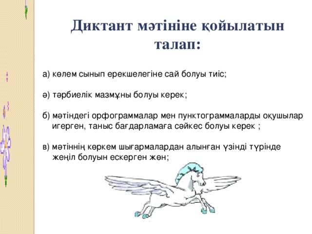 Диктант мәтініне қойылатын талап:  а) көлем сынып ерекшелегіне сай болуы тиіс;  ә) тәрбиелік мазмұны болуы керек;  б) мәтіндегі орфограммалар мен пунктограммаларды оқушылар  игерген, таныс бағдарламаға сәйкес болуы керек ;  в) мәтіннің көркем шығармалардан алынған үзінді түрінде  жеңіл болуын ескерген жөн;