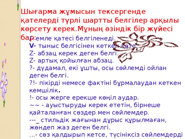 Шығарма жұмысын тексергенде қателерді түрлі шартты белгілер арқылы көрсету керек.Мұның өзіндік бір жүйесі бар: / - емле қатесі белгіленеді.  V- тыныс белгісінен кеткен қате.  Z- абзац керек деген белгі.  Z- артық қойылған абзац.  ?- дүдамал, екі ұшты, осы сөйлемді ойлан деген белгі.  ?!- пікірді немесе фактіні бұрмалаудан кеткен кемшілік .  !- осы жерге ерекше көңіл аудар.  ~~ - ауыстыруды керек ететін, бірнеше қайталанған сөздер мен сөйлемдер.  ---_ стильдік жағынан дұрыс құрылмаған, жөндеп жаз деген белгі.  ...- сөз қалдырып кетсе, түсініксіз сөйлемдерді белгілейді.