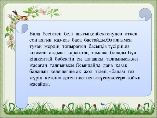 Бала бесіктен белі шығып,еңбектенуден өткен соң аяғын қаз-қаз баса бастайды.Өз аяғымен туған жердің топырағын басып,із түсіріп,өз көзімен алдына қарап,таң тамаша болады.Бұл кішкентай бөбектің ең алғашқы талпынысы,өзі жасаған талпынысы.Осындайда дана қазақ баланың келешегіне ақ жол тілеп, «балам тез жүріп кетсін» деген ниетпен «тұсаукесер» тойын жасайды.