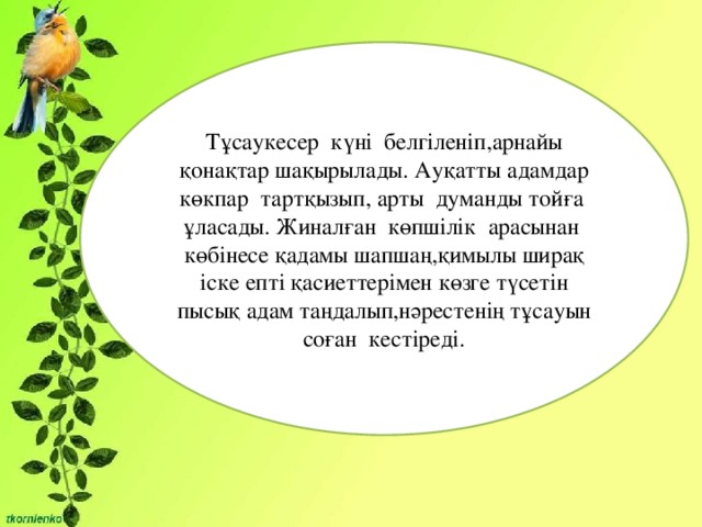 Тұсаукесер күні белгіленіп,арнайы қонақтар шақырылады. Ауқатты адамдар көкпар тартқызып, арты думанды тойға ұласады. Жиналған көпшілік арасынан көбінесе қадамы шапшаң,қимылы ширақ іске епті қасиеттерімен көзге түсетін пысық адам таңдалып,нәрестенің тұсауын соған кестіреді.