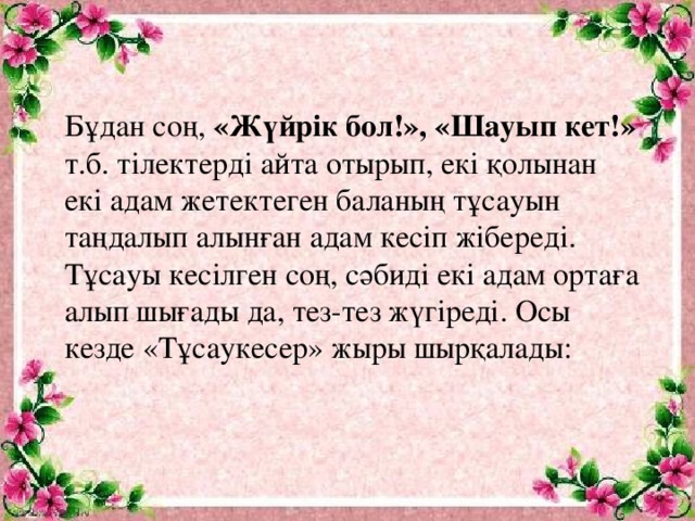 Бұдан соң, «Жүйрік бол!», «Шауып кет!» т.б. тілектерді айта отырып, екі қолынан екі адам жетектеген баланың тұсауын таңдалып алынған адам кесіп жібереді. Тұсауы кесілген соң, сәбиді екі адам ортаға алып шығады да, тез-тез жүгіреді. Осы кезде «Тұсаукесер» жыры шырқалады: