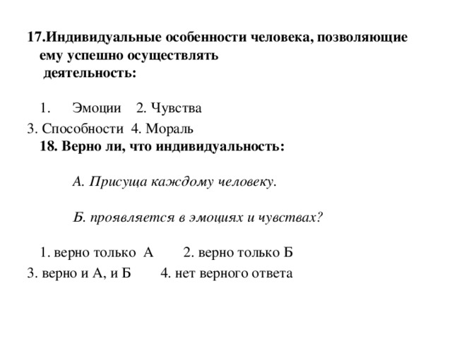 17.Индивидуальные особенности человека, позволяющие ему успешно осуществлять   деятельность:   1.      Эмоции    2. Чувства  3. Способности  4. Мораль   18. Верно ли, что индивидуальность:             А. Присуща каждому человеку.            Б. проявляется в эмоциях и чувствах?   1. верно только  А        2. верно только Б        3. верно и А, и Б        4. нет верного ответа