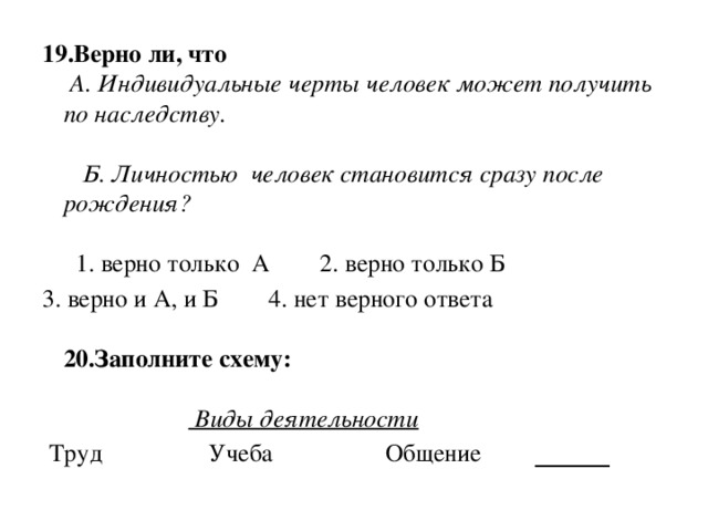 19.Верно ли, что  А. Индивидуальные черты человек может получить по наследству.      Б. Личностью  человек становится сразу после рождения?     1. верно только  А        2. верно только Б        3. верно и А, и Б        4. нет верного ответа   20.Заполните схему:                        Виды деятельности    Труд                 Учеба                  Общение        ______