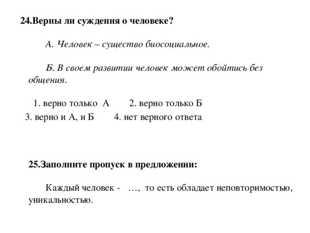 24.Верны ли суждения о человеке?           А. Человек – существо биосоциальное.          Б. В своем развитии человек может обойтись без общения.     1. верно только  А        2. верно только Б         3. верно и А, и Б        4. нет верного ответа     25.Заполните пропуск в предложении:          Каждый человек -   …,  то есть обладает неповторимостью, уникальностью.