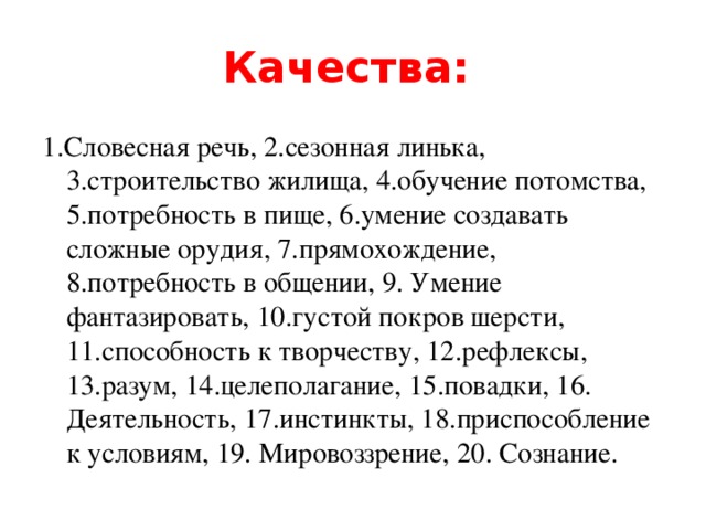 Качества:  1.Словесная речь, 2.сезонная линька, 3.строительство жилища, 4.обучение потомства, 5.потребность в пище, 6.умение создавать сложные орудия, 7.прямохождение, 8.потребность в общении, 9. Умение фантазировать, 10.густой покров шерсти, 11.способность к творчеству, 12.рефлексы, 13.разум, 14.целеполагание, 15.повадки, 16. Деятельность, 17.инстинкты, 18.приспособление к условиям, 19. Мировоззрение, 20. Сознание.