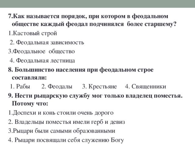 7.Как называется порядок, при котором в феодальном обществе каждый феодал подчинялся более старшему? 1.Кастовый строй  2. Феодальная зависимость 3.Феодальное общество  4. Феодальная лестница 8. Большинство населения при феодальном строе составляли:  1. Рабы 2. Феодалы 3. Крестьяне 4. Священники 9. Нести рыцарскую службу мог только владелец поместья. Потому что: 1.Доспехи и конь стоили очень дорого 2. Владельцы поместья имели герб и девиз 3.Рыцари были самыми образованными 4. Рыцари посвящали себя служению Богу