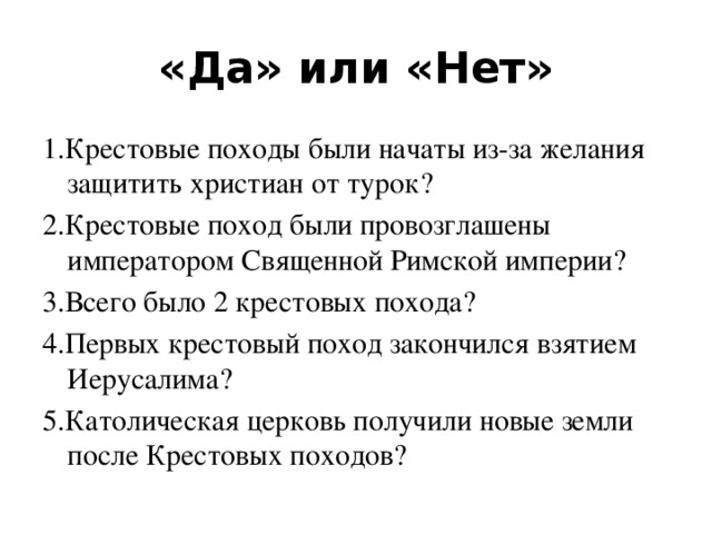 «Да» или «Нет» 1.Крестовые походы были начаты из-за желания защитить христиан от турок? 2.Крестовые поход были провозглашены императором Священной Римской империи? 3.Всего было 2 крестовых похода? 4.Первых крестовый поход закончился взятием Иерусалима? 5.Католическая церковь получили новые земли после Крестовых походов?