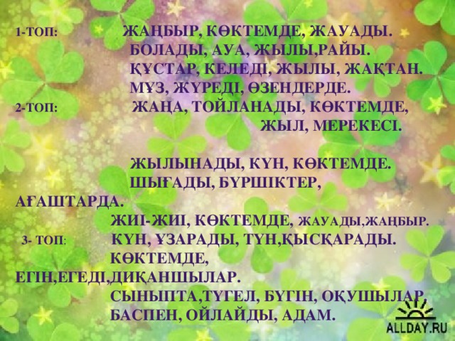 1-топ: Жаңбыр, көктемде, жауады.  Болады, ауа, жылы,райы.  Құстар, келеді, жылы, жақтан.  Мұз, жүреді, өзендерде. 2-топ: Жаңа, тойланады, көктемде,  жыл, мерекесі.  Жылынады, күн, көктемде.  Шығады, бүршіктер, ағаштарда.  Жиі-жиі, көктемде, жауады,жаңбыр.  3- топ : Күн, ұзарады, түн,қысқарады.  Көктемде, егін,егеді,диқаншылар.  Сыныпта,түгел, бүгін, оқушылар.  Баспен, ойлайды, адам.