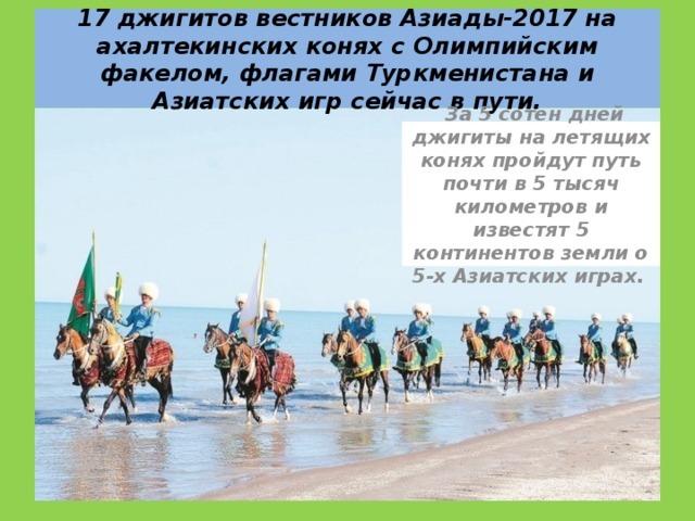 17 джигитов вестников Азиады-2017 на ахалтекинских конях с Олимпийским факелом, флагами Туркменистана и Азиатских игр сейчас в пути.   За 5 сотен дней джигиты на летящих конях пройдут путь почти в 5 тысяч километров и известят 5 континентов земли о 5-х Азиатских играх.  