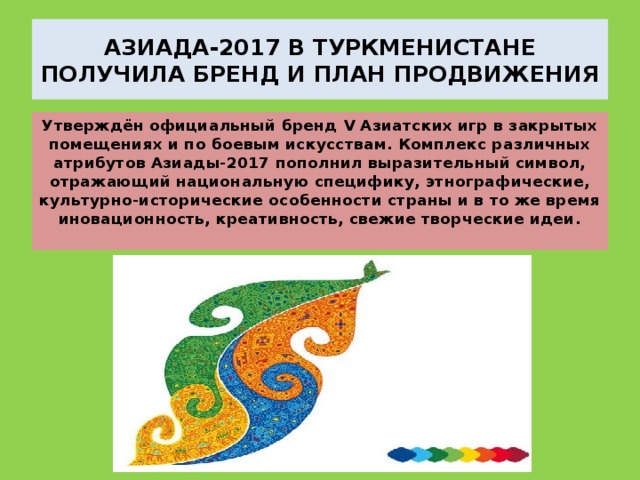 АЗИАДА-2017 В ТУРКМЕНИСТАНЕ ПОЛУЧИЛА БРЕНД И ПЛАН ПРОДВИЖЕНИЯ Утверждён официальный бренд V Азиатских игр в закрытых помещениях и по боевым искусствам. Комплекс различных атрибутов Азиады-2017 пополнил выразительный символ, отражающий национальную специфику, этнографические, культурно-исторические особенности страны и в то же время иновационность, креативность, свежие творческие идеи.