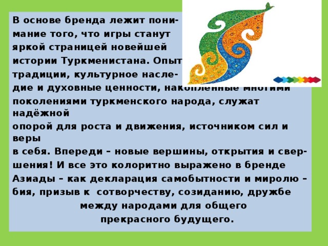 В основе бренда лежит пони- мание того, что игры станут яркой страницей новейшей истории Туркменистана. Опыт, традиции, культурное насле- дие и духовные ценности, накопленные многими поколениями туркменского народа, служат надёжной опорой для роста и движения, источником сил и веры в себя. Впереди – новые вершины, открытия и свер- шения! И все это колоритно выражено в бренде Азиады – как декларация самобытности и миролю – бия, призыв к сотворчеству, созиданию, дружбе  между народами для общего  прекрасного будущего.