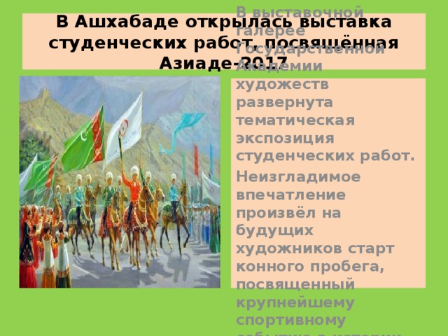 В Ашхабаде открылась выставка студенческих работ, посвящённая Азиаде-2017 В выставочной галерее Государственной Академии художеств развернута тематическая экспозиция студенческих работ.  Неизгладимое впечатление произвёл на будущих художников старт конного пробега, посвященный крупнейшему спортивному событию в истории страны