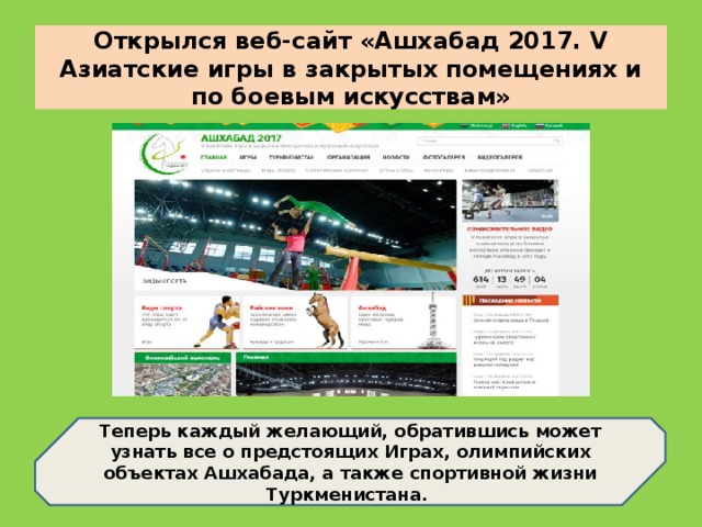 Открылся веб-сайт «Ашхабад 2017. V Азиатские игры в закрытых помещениях и по боевым искусствам» Теперь каждый желающий, обратившись может узнать все о предстоящих Играх, олимпийских объектах Ашхабада, а также спортивной жизни Туркменистана.