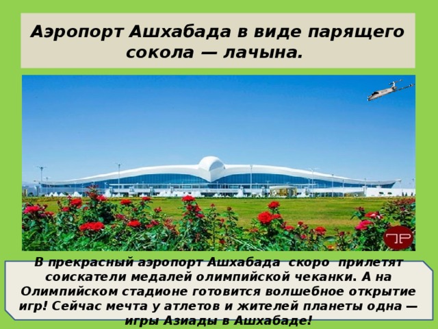 Аэропорт Ашхабада в виде парящего сокола — лачына. В прекрасный аэропорт Ашхабада скоро прилетят соискатели медалей олимпийской чеканки. А на Олимпийском стадионе готовится волшебное открытие игр! Сейчас мечта у атлетов и жителей планеты одна — игры Азиады в Ашхабаде!