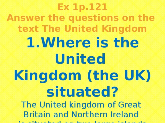 Ex 1p.121 Answer the questions on the text The United Kingdom 1.Where is the United Kingdom (the UK) situated? The United kingdom of Great Britain and Northern Ireland is situated on two large islands  called the British Isles.