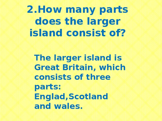 2.How many parts does the larger island consist of? The larger island is Great Britain, which consists of three parts: Englad,Scotland and wales.